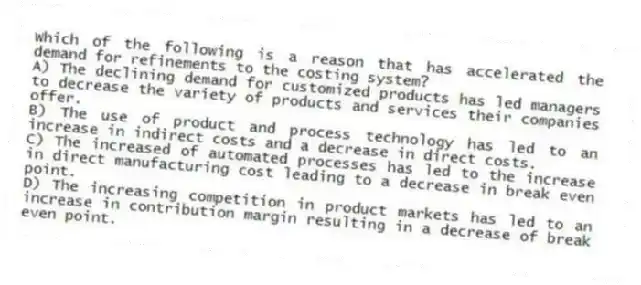 Which of the following is a reason that has accelerated the demand for refinements to the costing system?
A) The declining demand for customized products has led managers to decrease the variety of products and services their companies offer.
B) The use of product and process technology has led to an increase in indirect costs and a decrease in direct costs.
C) The increased of automated processes has led to the increase in direct manufacturing cost leading to a decrease in break even point.
D) The increasing competition in product markets has led to an increase in contribution margin resulting in a decrease of break even point.