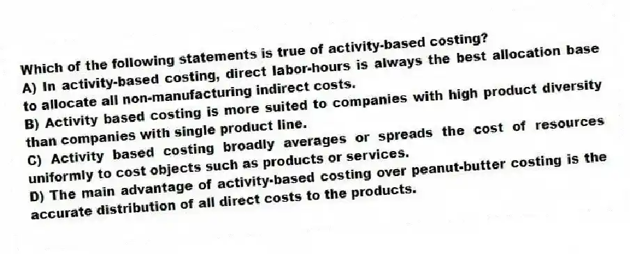 Which of the following statements is true of activity-based costing?
A) In activity-based costing, direct labor-hours is always the best allocation base to allocate all non-manufacturing indirect costs.
B) Activity based costing is more suited to companies with high product diversity than companies with single product line.
C) Activity based costing broadly averages or spreads the cost of resources uniformly to cost objects such as products or services.
D) The main advantage of activity-based costing over peanut-butter costing is the accurate distribution of all direct costs to the products.