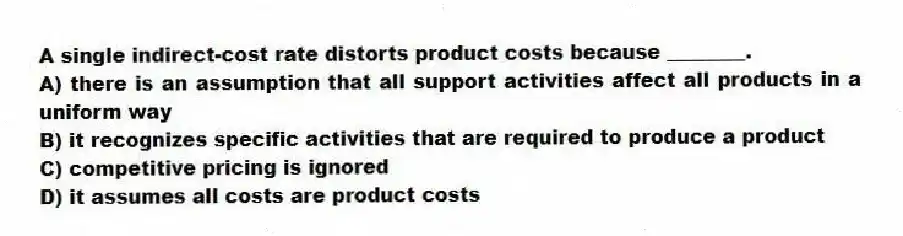 A single indirect-cost rate distorts product costs because ________.
A) there is an assumption that all support activities affect all products in a uniform way
B) it recognizes specific activities that are required to produce a product
C) competitive pricing is ignored
D) it assumes all costs are product costs