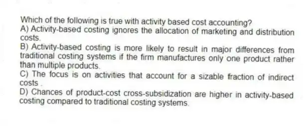 Which of the following is true with activity based cost accounting?
A) Activity-based costing ignores the allocation of marketing and distribution costs.
B) Activity-based costing is more likely to result in major differences from traditional costing systems if the firm manufactures only one product rather than multiple products.
C) The focus is on activities that account for a sizable fraction of indirect costs .
D) Chances of product-cost cross-subsidization are higher in activity-based costing compared to traditional costing systems.