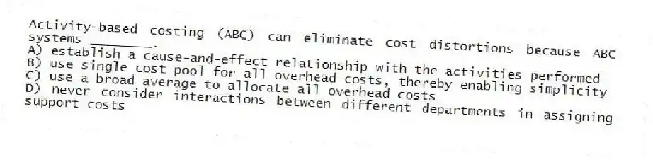 Activity-based costing (ABC) can eliminate cost distortions because ABC systems ________.
A) establish a cause-and-effect relationship with the activities performed
B) use single cost pool for all overhead costs, thereby enabling simplicity
C) use a broad average to allocate all overhead costs
D) never consider interactions between different departments in assigning support costs