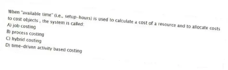 When "available time" (i.e., setup-hours) is used to calculate a cost of a resource and to allocate costs to cost objects , the system is called:
A) job costing
B) process costing
C) hybrid costing
D) time-driven activity based costing