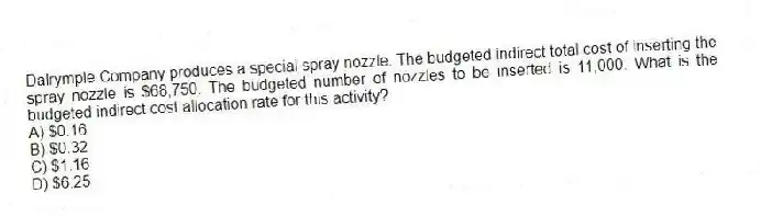 Dalrymple Company produces a special spray nozzle. The budgeted indirect total cost of inserting the spray nozzle is $68,750. The budgeted number of nozzles to be inserted is 11,000. What is the budgeted indirect cost allocation rate for this activity?
A) $0.16
B) $0.32
C) $1.16
D) $6.25