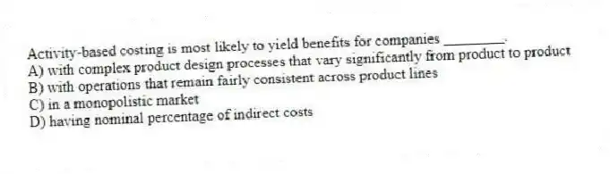 Activity-based costing is most likely to yield benefits for companies ________.
A) with complex product design processes that vary significantly from product to product
B) with operations that remain fairly consistent across product lines
C) in a monopolistic market
D) having nominal percentage of indirect costs
