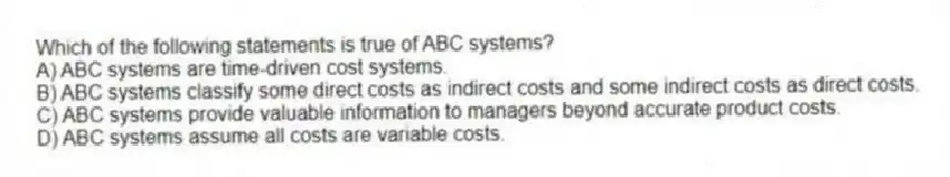Which of the following statements is true of ABC systems?
A) ABC systems are time-driven cost systems.
B) ABC systems classify some direct costs as indirect costs and some indirect costs as direct costs.
C) ABC systems provide valuable information to managers beyond accurate product costs.
D) ABC systems assume all costs are variable costs.