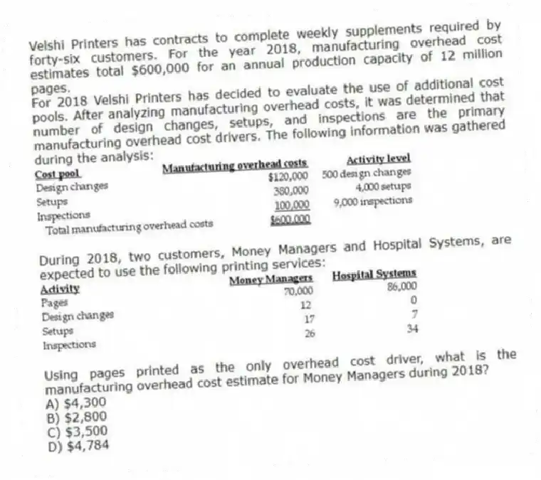 Velshi Printers has contracts to complete weekly supplements required by forty-six customers. For the year 2018, manufacturing overhead cost estimates total $600,000 for an annual production capacity of 12 million pages.
For 2018 Velshi Printers has decided to evaluate the use of additional cost pools. After analyzing manufacturing overhead costs, it was determined that number of design changes, setups, and inspections are the primary manufacturing overhead cost drivers. The following information was gathered during the analysis:

During 2018, two customers, Money Managers and Hospital Systems, are expected to use the following printing services:

Using pages printed as the only overhead cost driver, what is the manufacturing overhead cost estimate for Money Managers during 2018?
A) $4,300 
B) $2,800 
C) $3,500 
D) $4,784
