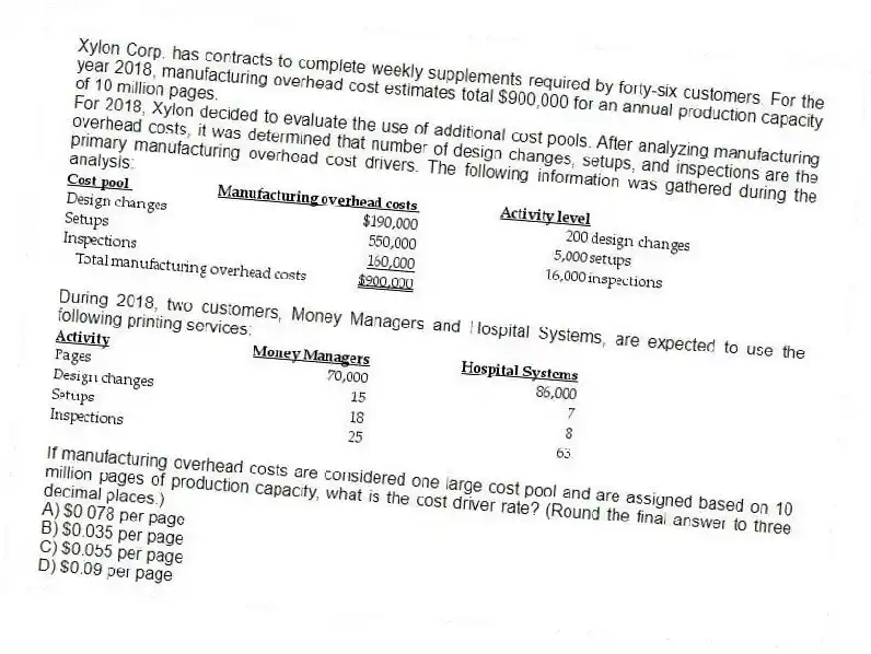 Xylon Corp. has contracts to complete weekly supplements required by forty-six customers. For the year 2018, manufacturing overhead cost estimates total $900,000 for an annual production capacity of 10 million pages.
For 2018, Xylon decided to evaluate the use of additional cost pools. After analyzing manufacturing overhead costs, it was determined that number of design changes, setups, and inspections are the primary manufacturing overhead cost drivers. The following information was gathered during the analysis:
During 2018, two customers, Money Managers and Hospital Systems, are expected to use the following printing services:
If manufacturing overhead costs are considered one large cost pool and are assigned based on 10 million pages of production capacity, what is the cost driver rate? (Round the final answer to three decimal places.)
A) $0.078 per page
B) $0.035 per page
C) $0.055 per page
D) $0.09 per page
