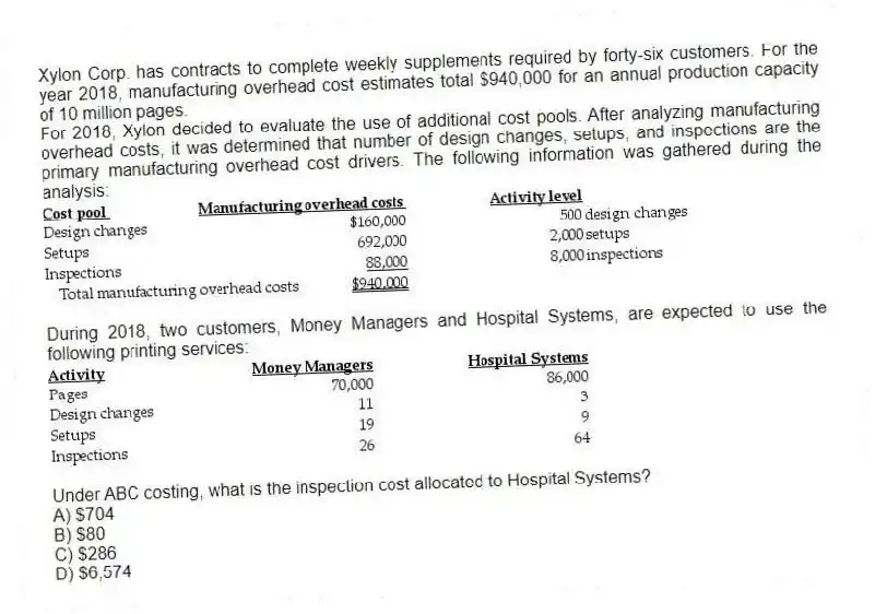 Xylon Corp. has contracts to complete weekly supplements required by forty-six customers. For the year 2018, manufacturing overhead cost estimates total $940,000 for an annual production capacity of 10 million pages.
For 2018, Xylon decided to evaluate the use of additional cost pools. After analyzing manufacturing overhead costs, it was determined that number of design changes, setups, and inspections are the primary manufacturing overhead cost drivers. The following information was gathered during the analysis:
During 2018, two customers, Money Managers and Hospital Systems, are expected to use the following printing services:
Under ABC costing, what is the inspection cost allocated to Hospital Systems?
A) $704
B) $80
C) $286
D) $6,574