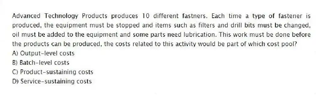 Advanced Technology Products produces 10 different fastners. Each time a type of fastener is produced, the equipment must be stopped and items such as filters and drill bits must be changed, oil must be added to the equipment and some parts need lubrication. This work must be done before the products can be produced, the costs related to this activity would be part of which cost pool?
A) Output-level costs
B) Batch-level costs
C) Product-sustaining costs
D) Service-sustaining costs
