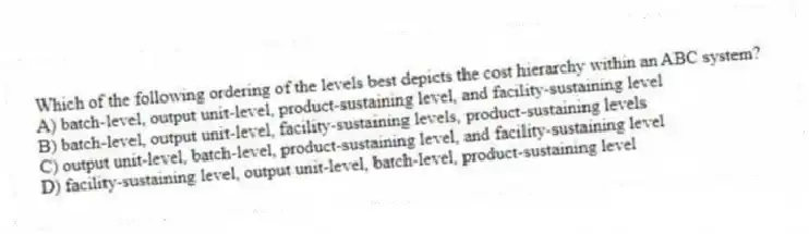 Which of the following ordering of the levels best depicts the cost hierarchy within an ABC system?
A) batch-level, output unit-level, product-sustaining level, and facility-sustaining level
B) batch-level, output unit-level, facility-sustaining levels, product-sustaining levels
C) output unit-level, batch-level, product-sustaining level, and facility-sustaining level
D) facility-sustaining level, output unit-level, batch-level, product-sustaining level