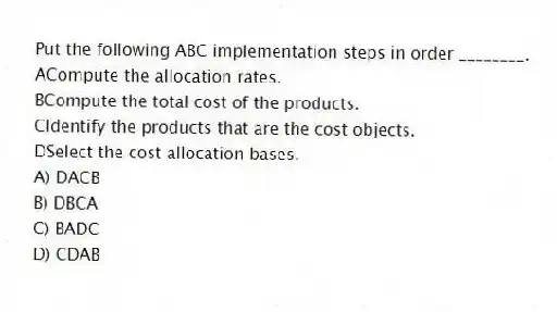 Put the following ABC implementation steps in order ________.
ACompute the allocation rates.
BCompute the total cost of the products.
CIdentify the products that are the cost objects.
DSelect the cost allocation bases.
A) DACB
B) DBCA
C) BADC
D) CDAB