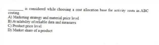 ________ is considered while choosing a cost allocation base for activity costs in ABC costing.
A) Marketing strategy and material price level
B) Availability of reliable data and measures
C) Product price level
D) Market share of a product
