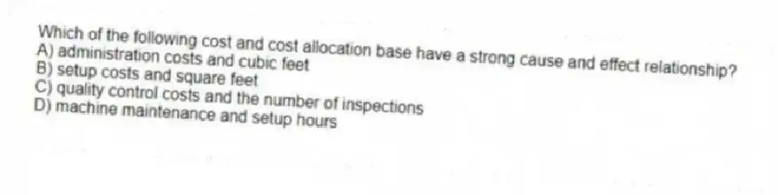 Which of the following cost and cost allocation base have a strong cause and effect relationship?
A) administration costs and cubic feet
B) setup costs and square feet
C) quality control costs and the number of inspections
D) machine maintenance and setup hours