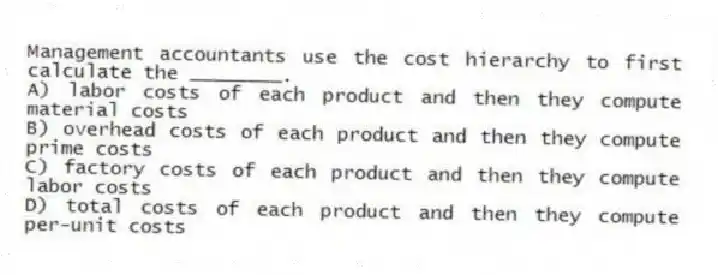 Management accountants use the cost hierarchy to first calculate the ________.
A) labor costs of each product and then they compute material costs
B) overhead costs of each product and then they compute prime costs
C) factory costs of each product and then they compute labor costs
D) total costs of each product and then they compute per-unit costs
