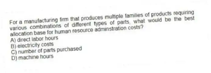 For a manufacturing firm that produces multiple families of products requiring various combinations of different types of parts, what would be the best allocation base for human resource adminstration costs?
A) direct labor hours
B) electricity costs
C) number of parts purchased
D) machine hours