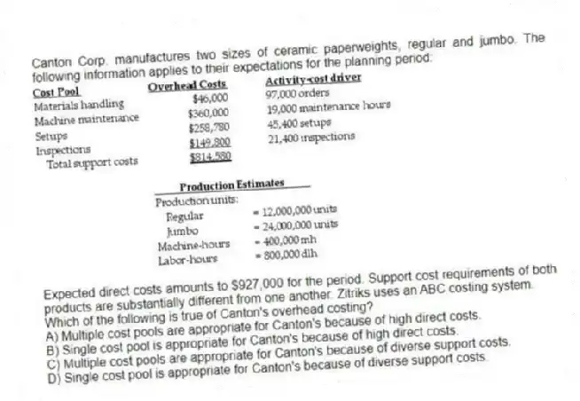 Canton Corp. manufactures two sizes of ceramic paperweights, regular and jumbo. The following information applies to their expectations for the planning period:

Expected direct costs amounts to $927,000 for the period. Support cost requirements of both products are substantially different from one another. Zitriks uses an ABC costing system.
Which of the following is true of Canton's overhead costing?
A) Multiple cost pools are appropriate for Canton's because of high direct costs. 
B) Single cost pool is appropriate for Canton's because of high direct costs. 
C) Multiple cost pools are appropriate for Canton's because of diverse support costs. 
D) Single cost pool is appropriate for Canton's because of diverse support costs.
