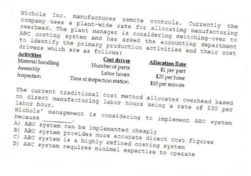 Nichols Inc. manufactures remote controls. Currently the company uses a plant-wide rate for allocating manufacturing overhead. The plant manager is considering switching-over to ABC costing system and has asked the accounting department to identify the primary production activities and their cost drivers which are as follows:
The current traditional cost method allocates overhead based on direct manufacturing labor hours using a rate of $30 per labor hour.
Nichols' management is considering to implement ABC system because ________.
A) ABC system can be implemented cheaply
B) ABC system provides more accurate direct cost figures
C) ABC system is a highly refined costing system
D) ABC system requires minimal expertise to operate
