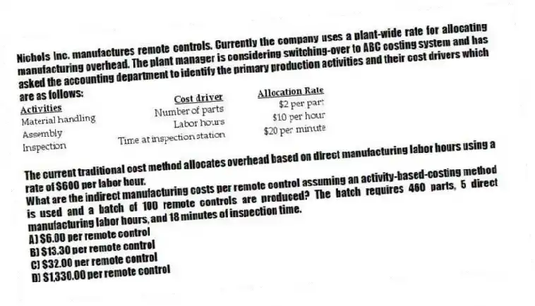 Nichols Inc. manufactures remote controls. Currently the company uses a plant-wide rate for allocating manufacturing overhead. The plant manager is considering switching-over to ABC costing system and has asked the accounting department to identify the primary production activities and their cost drivers which are as follows:
The current traditional cost method allocates overhead based on direct manufacturing labor hours using a rate of $600 per labor hour.
What are the indirect manufacturing costs per remote control assuming an activity-based-costing method is used and a batch of 100 remote controls are produced? The batch requires 460 parts, 5 direct manufacturing labor hours, and 18 minutes of inspection time.
A) $6.00 per remote control
B) $13.30 per remote control
C) $32.00 per remote control
D) $1,330.00 per remote control