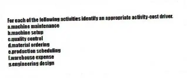 For each of the following activities identify an appropriate activity-cost driver.
a.machine maintenance
b.machine setup
c.quality control
d.material ordering
e.production scheduling
f.warehouse expense
g.engineering design