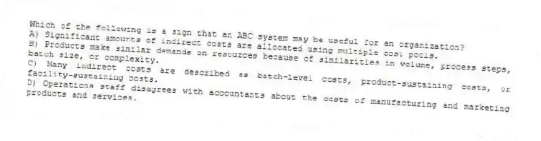 Which of the following is a sign that an ABC system may be useful for an organization?
A) Significant amounts of indirect costs are allocated using multiple cost pools.
B) Products make similar demands on resources because of similarities in volume, process steps, batch size, or complexity.
C) Many indirect costs are described as batch-level costs, product-sustaining costs, or facility-sustaining costs.
D) Operations staff disagrees with accountants about the costs of manufacturing and marketing products and services.