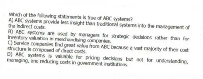 Which of the following statements is true of ABC systems?
A) ABC systems provide less insight than traditional systems into the management of the indirect costs.
B) ABC systems are used by managers for strategic decisions rather than for inventory valuation in merchandising companies.
C) Service companies find great value from ABC because a vast majority of their cost structure is composed of direct costs.
D) ABC systems is valuable for pricing decisions but not for understanding, managing, and reducing costs in government institutions.