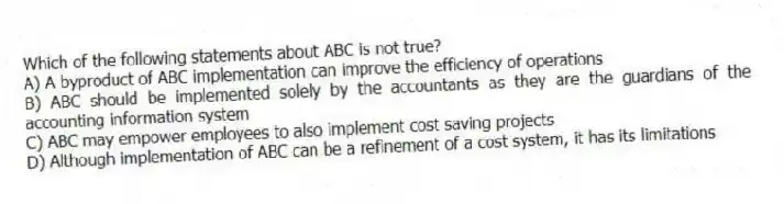 Which of the following statements about ABC is not true?
A) A byproduct of ABC implementation can improve the efficiency of operations
B) ABC should be implemented solely by the accountants as they are the guardians of the accounting information system
C) ABC may empower employees to also implement cost saving projects
D) Although implementation of ABC can be a refinement of a cost system, it has its limitations