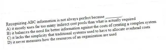 Recognizing ABC information is not always perfect because ________.
A) it mostly uses far too many indirect cost pools than what is actually required
B) it balances the need for better information against the costs of creating a complex system
C) it lacks the simplicity that traditional systems used to have to allocate overhead costs
D) it never measures how the resources of an organization are used