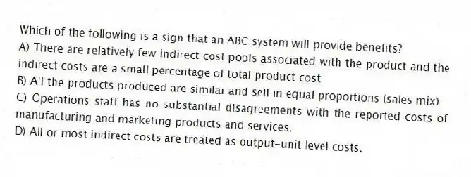 Which of the following is a sign that an ABC system will provide benefits?
A) There are relatively few indirect cost pools associated with the product and the indirect costs are a small percentage of total product cost
B) All the products produced are similar and sell in equal proportions (sales mix)
C) Operations staff has no substantial disagreements with the reported costs of manufacturing and marketing products and services.
D) All or most indirect costs are treated as output-unit level costs.