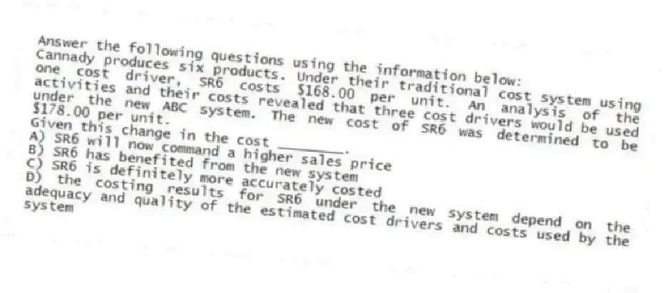 Answer the following questions using the information below:
Cannady produces six products. Under their traditional cost system using one cost driver, SR6 costs $168.00 per unit. An analysis of the activities and their costs revealed that three cost drivers would be used under the new ABC system. The new cost of SR6 was determined to be $178.00 per unit.
-Given this change in the cost ________.
A) SR6 will now command a higher sales price
B) SR6 has benefited from the new system
C) SR6 is definitely more accurately costed
D) the costing results for SR6 under the new system depend on the adequacy and quality of the estimated cost drivers and costs used by the system