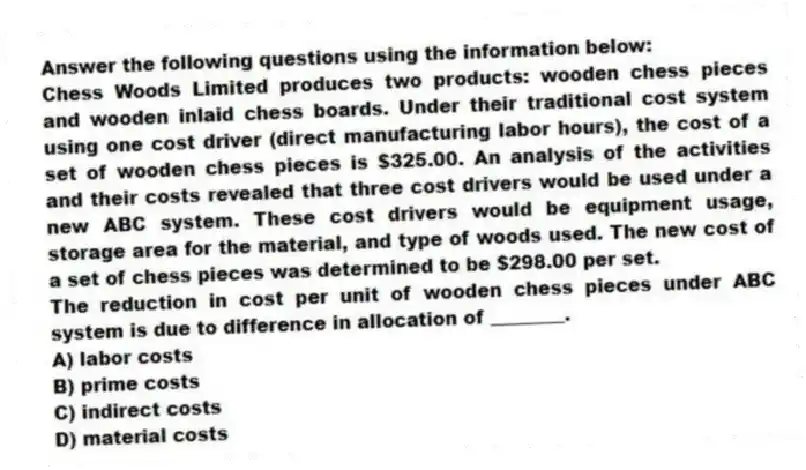 Answer the following questions using the information below:
Chess Woods Limited produces two products: wooden chess pieces and wooden inlaid chess boards. Under their traditional cost system using one cost driver (direct manufacturing labor hours), the cost of a set of wooden chess pieces is $325.00. An analysis of the activities and their costs revealed that three cost drivers would be used under a new ABC system. These cost drivers would be equipment usage, storage area for the material, and type of woods used. The new cost of a set of chess pieces was determined to be $298.00 per set.
-The reduction in cost per unit of wooden chess pieces under ABC system is due to difference in allocation of ________.
A) labor costs
B) prime costs
C) indirect costs
D) material costs