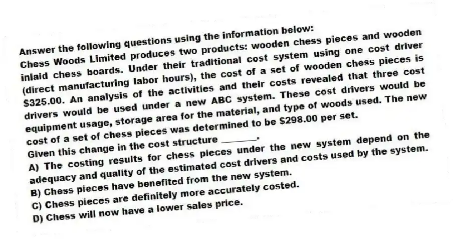 Answer the following questions using the information below:
Chess Woods Limited produces two products: wooden chess pieces and wooden inlaid chess boards. Under their traditional cost system using one cost driver (direct manufacturing labor hours), the cost of a set of wooden chess pieces is $325.00. An analysis of the activities and their costs revealed that three cost drivers would be used under a new ABC system. These cost drivers would be equipment usage, storage area for the material, and type of woods used. The new cost of a set of chess pieces was determined to be $298.00 per set.
-Given this change in the cost structure ________.
A) The costing results for chess pieces under the new system depend on the adequacy and quality of the estimated cost drivers and costs used by the system.
B) Chess pieces have benefited from the new system.
C) Chess pieces are definitely more accurately costed.
D) Chess will now have a lower sales price.