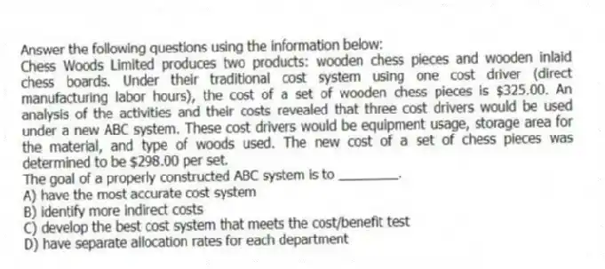 Answer the following questions using the information below:
Chess Woods Limited produces two products: wooden chess pieces and wooden inlaid chess boards. Under their traditional cost system using one cost driver (direct manufacturing labor hours), the cost of a set of wooden chess pieces is $325.00. An analysis of the activities and their costs revealed that three cost drivers would be used under a new ABC system. These cost drivers would be equipment usage, storage area for the material, and type of woods used. The new cost of a set of chess pieces was determined to be $298.00 per set.
-The goal of a properly constructed ABC system is to ________.
A) have the most accurate cost system
B) identify more indirect costs
C) develop the best cost system that meets the cost/benefit test
D) have separate allocation rates for each department