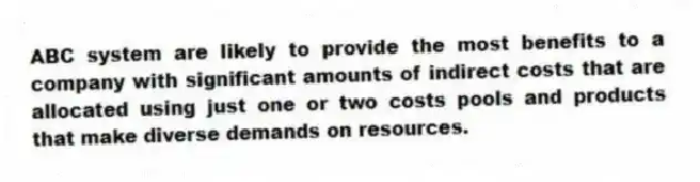 ABC system are likely to provide the most benefits to a company with significant amounts of indirect costs that are allocated using just one or two costs pools and products that make diverse demands on resources.