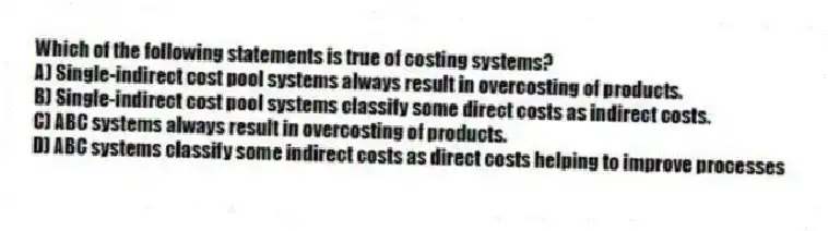 Which of the following statements is true of costing systems?
A) Single-indirect cost pool systems always result in overcosting of products.
B) Single-indirect cost pool systems classify some direct costs as indirect costs.
C) ABC systems always result in overcosting of products.
D) ABC systems classify some indirect costs as direct costs helping to improve processes
