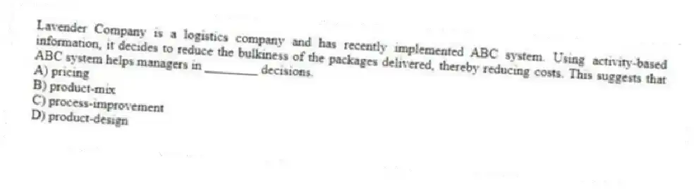Lavender Company is a logistics company and has recently implemented ABC system. Using activity-based information, it decides to reduce the bulkiness of the packages delivered, thereby reducing costs. This suggests that ABC system helps managers in ________ decisions.
A) pricing
B) product-mix
C) process-improvement
D) product-design