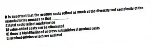 It is important that the product costs reflect as much of the diversity and complexity of the manufacturing process so that ________.
A) total costs reflect market price
B) value-added costs can be eliminated
C) there is high likelihood of cross-subsidizing of product costs
D) product-pricing errors are minimal