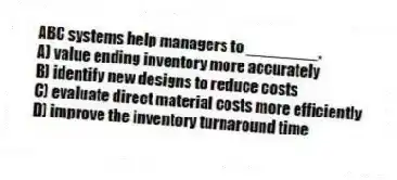 ABC systems help managers to ________.
A) value ending inventory more accurately
B) identify new designs to reduce costs
C) evaluate direct material costs more efficiently
D) improve the inventory turnaround time