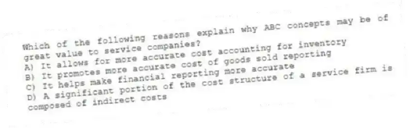Which of the following reasons explain why ABC concepts may be of great value to service companies?
A) It allows for more accurate cost accounting for inventory
B) It promotes more accurate cost of goods sold reporting
C) It helps make financial reporting more accurate
D) A significant portion of the cost structure of a service firm is composed of indirect costs