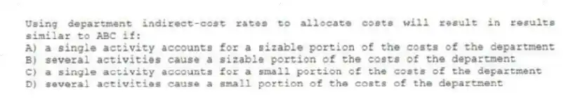 Using department indirect-cost rates to allocate costs will result in results similar to ABC if:
A) a single activity accounts for a sizable portion of the costs of the department
B) several activities cause a sizable portion of the costs of the department
C) a single activity accounts for a small portion of the costs of the department
D) several activities cause a small portion of the costs of the department