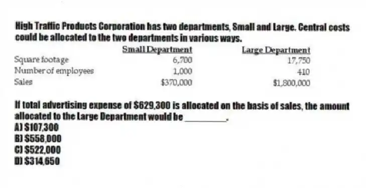 High Traffic Products Corporation has two departments, Small and Large. Central costs could be allocated to the two departments in various ways.

If total advertising expense of $629,300 is allocated on the basis of sales, the amount allocated to the Large Department would be ________.
A) $107,300 
B) $558,000 
C) $522,000 
D) $314,650
