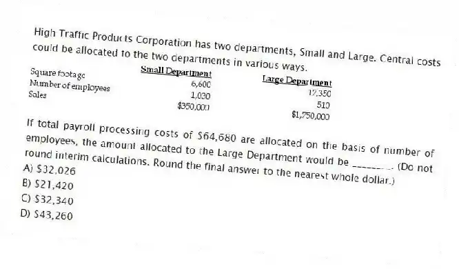 High Traffic Products Corporation has two departments, Small and Large. Central costs could be allocated to the two departments in various ways.
If total payroll processing costs of $64,680 are allocated on the basis of number of employees, the amount allocated to the Large Department would be ________. (Do not round interim calculations. Round the final answer to the nearest whole dollar.)
A) $32,026
B) $21,420
C) $32,340
D) $43,260