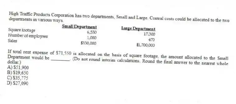 High Traffic Products Corporation has two departments, Small and Large. Central costs could be allocated to the two departments in various ways.
If total rent expense of $71,550 is allocated on the basis of square footage, the amount allocated to the Small Department would be ________. (Do not round interim calculations. Round the final answer to the nearest whole dollar.)
A) $51,900
B) $19,650
C) $35,775
D) $27,090