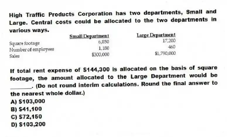 High Traffic Products Corporation has two departments, Small and Large. Central costs could be allocated to the two departments in various ways.
If total rent expense of $144,300 is allocated on the basis of square footage, the amount allocated to the Large Department would be ________. (Do not round interim calculations. Round the final answer to the nearest whole dollar.)
A) $103,000
B) $41,100
C) $72,150
D) $103,200
