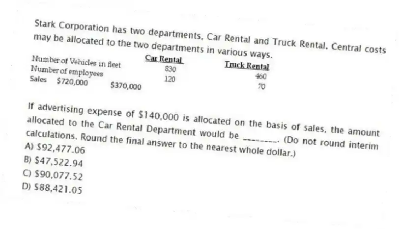 Stark Corporation has two departments, Car Rental and Truck Rental. Central costs may be allocated to the two departments in various ways.
If advertising expense of $140,000 is allocated on the basis of sales, the amount allocated to the Car Rental Department would be ________. (Do not round interim calculations. Round the final answer to the nearest whole dollar.)
A) $92,477.06
B) $47,522.94
C) $90,077.52
D) $88,421.05