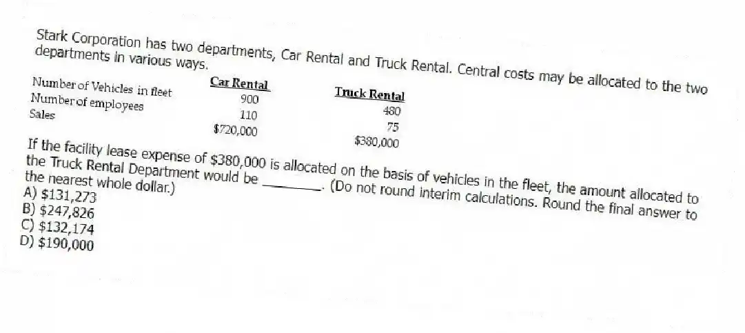 Stark Corporation has two departments, Car Rental and Truck Rental. Central costs may be allocated to the two departments in various ways.
If the facility lease expense of $380,000 is allocated on the basis of vehicles in the fleet, the amount allocated to the Truck Rental Department would be ________. (Do not round interim calculations. Round the final answer to the nearest whole dollar.)
A) $131,273
B) $247,826
C) $132,174
D) $190,000