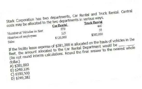Stark Corporation has two departments, Car Rental and Truck Rental. Central costs may be allocated to the two departments in various ways.
If the facility lease expense of $381,000 is allocated on the basis of vehicles in the fleet, the amount allocated to the Car Rental Department would be ________. (Do not round interim calculations. Round the final answer to the nearest whole dollar.)
A) $381,000
B) $249,226
C) $190,500
D) $249,382