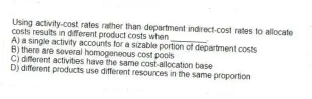 Using activity-cost rates rather than department indirect-cost rates to allocate costs results in different product costs when ________.
A) a single activity accounts for a sizable portion of department costs
B) there are several homogeneous cost pools
C) different activities have the same cost-allocation base
D) different products use different resources in the same proportion
