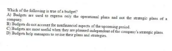 Which of the following is true of a budget?
A) Budgets are used to express only the operational plans and not the strategic plans of a company.
B) Budgets do not account for nonfinancial aspects of the upcoming period.
C) Budgets are most useful when they are planned independent of the company's strategic plans.
D) Budgets help managers to revise their plans and strategies.