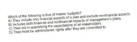 Which of the following is true of master budgets?
A) They include only financial aspects of a plan and exclude nonfinancial aspects.
B) Includes both financial and nonfinancial aspects of management's plans.
C) They aid in quantifying the expectations of all stakeholders.
D) They must be administered rigidly after they are committed to.