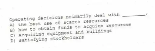 Operating decisions primarily deal with ________.
A) the best use of scarce resources
B) how to obtain funds to acquire resources
C) acquiring equipment and buildings
D) satisfying stockholders